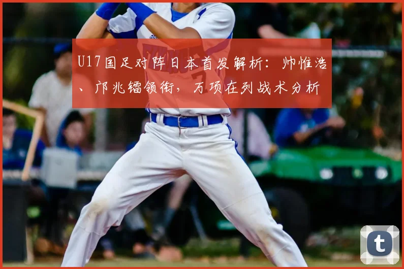 U17国足对阵日本首发解析：帅惟浩、邝兆镭领衔，万项在列战术分析