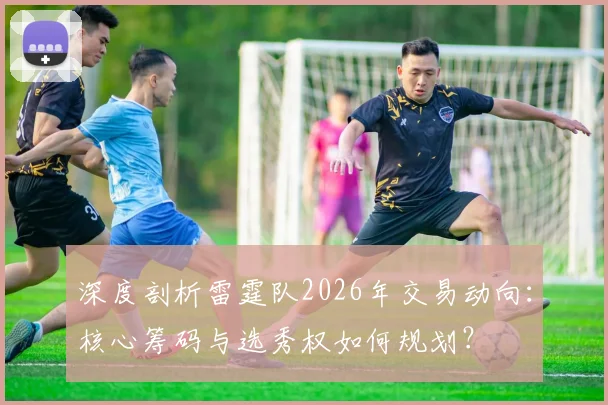 深度剖析雷霆队2026年交易动向：核心筹码与选秀权如何规划？